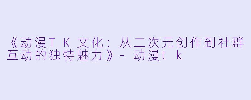 《动漫TK文化：从二次元创作到社群互动的独特魅力》-动漫tk