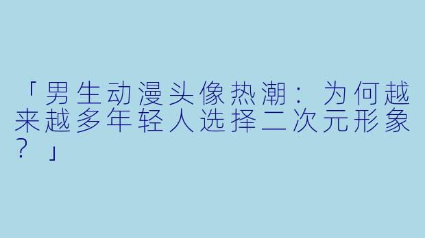 「男生动漫头像热潮：为何越来越多年轻人选择二次元形象？」