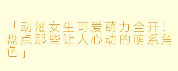 「动漫女生可爱萌力全开！盘点那些让人心动的萌系角色」