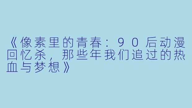 《像素里的青春：90后动漫回忆杀，那些年我们追过的热血与梦想》
