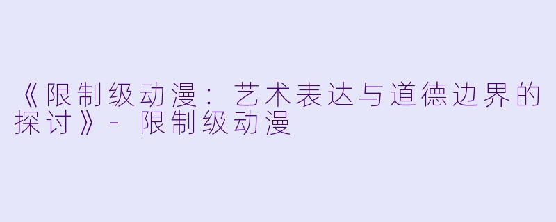 《限制级动漫：艺术表达与道德边界的探讨》-限制级动漫
