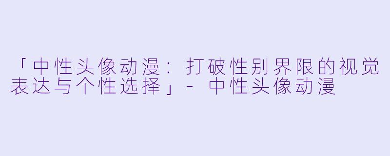 「中性头像动漫：打破性别界限的视觉表达与个性选择」-中性头像动漫