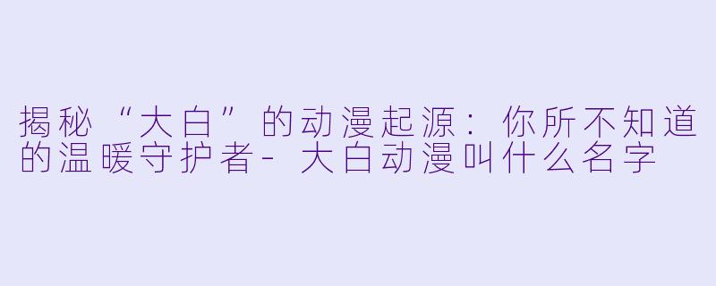 揭秘“大白”的动漫起源：你所不知道的温暖守护者-大白动漫叫什么名字