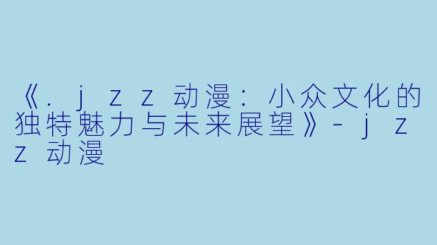 《.jzz动漫：小众文化的独特魅力与未来展望》-jzz动漫