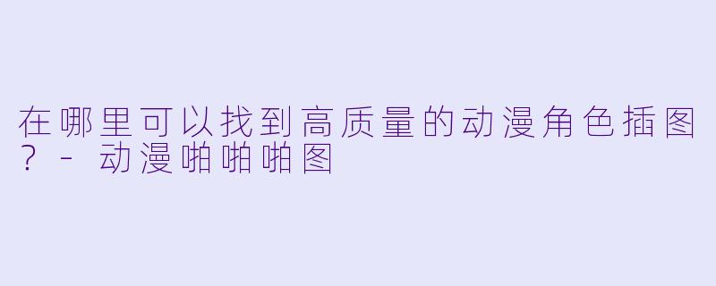 在哪里可以找到高质量的动漫角色插图？-动漫啪啪啪图