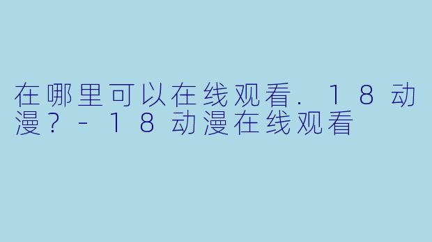 在哪里可以在线观看.18动漫？-18动漫在线观看