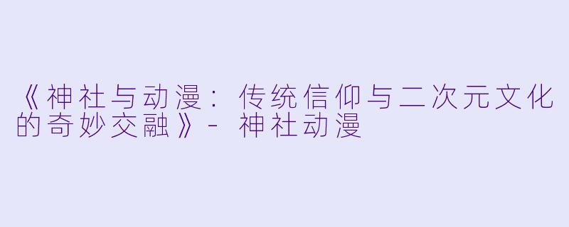 《神社与动漫：传统信仰与二次元文化的奇妙交融》-神社动漫