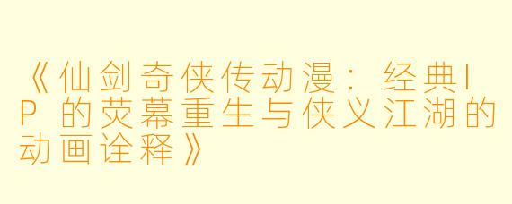 《仙剑奇侠传动漫：经典IP的荧幕重生与侠义江湖的动画诠释》