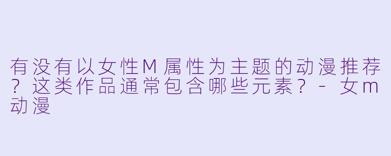 有没有以女性M属性为主题的动漫推荐？这类作品通常包含哪些元素？-女m动漫