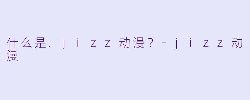 什么是.jizz动漫？-jizz动漫