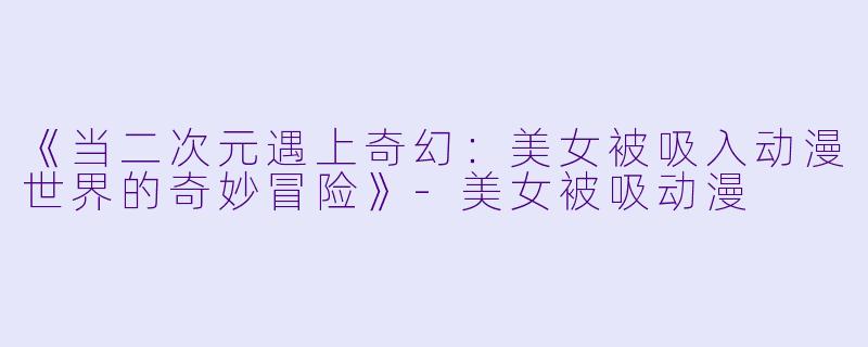 《当二次元遇上奇幻：美女被吸入动漫世界的奇妙冒险》-美女被吸动漫