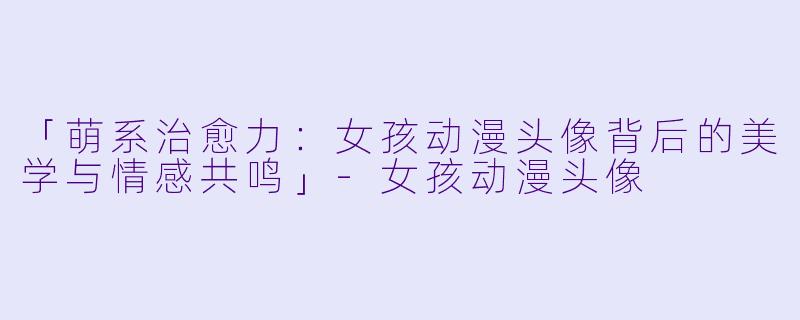 「萌系治愈力：女孩动漫头像背后的美学与情感共鸣」-女孩动漫头像