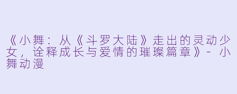 《小舞：从《斗罗大陆》走出的灵动少女，诠释成长与爱情的璀璨篇章》-小舞动漫