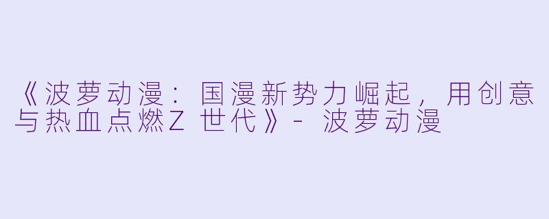 《波萝动漫：国漫新势力崛起，用创意与热血点燃Z世代》-波萝动漫