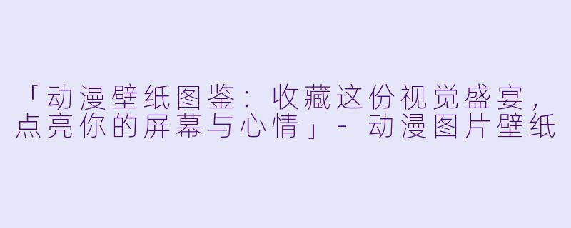 「动漫壁纸图鉴：收藏这份视觉盛宴，点亮你的屏幕与心情」-动漫图片壁纸