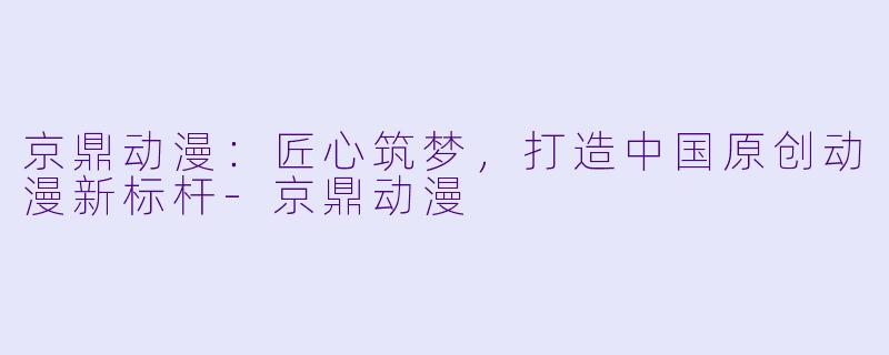 京鼎动漫：匠心筑梦，打造中国原创动漫新标杆-京鼎动漫