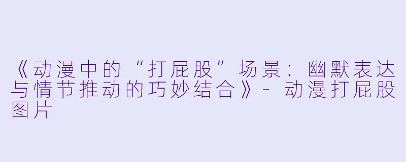 《动漫中的“打屁股”场景：幽默表达与情节推动的巧妙结合》-动漫打屁股图片