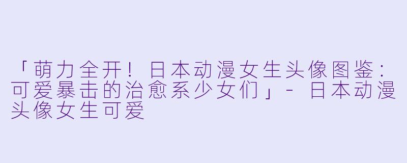 「萌力全开！日本动漫女生头像图鉴：可爱暴击的治愈系少女们」-日本动漫头像女生可爱