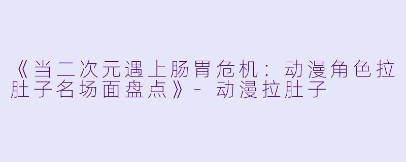 《当二次元遇上肠胃危机：动漫角色拉肚子名场面盘点》-动漫拉肚子