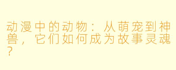 动漫中的动物：从萌宠到神兽，它们如何成为故事灵魂？
