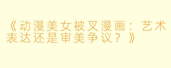 《动漫美女被叉漫画：艺术表达还是审美争议？》