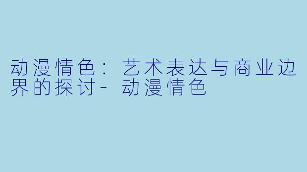 动漫情色：艺术表达与商业边界的探讨-动漫情色