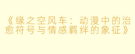 《缘之空风车：动漫中的治愈符号与情感羁绊的象征》