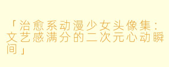 「治愈系动漫少女头像集：文艺感满分的二次元心动瞬间」
