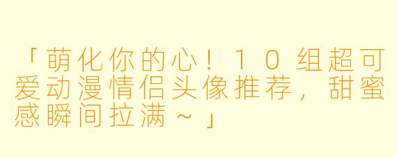 「萌化你的心！10组超可爱动漫情侣头像推荐，甜蜜感瞬间拉满～」