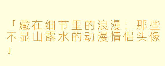「藏在细节里的浪漫：那些不显山露水的动漫情侣头像」