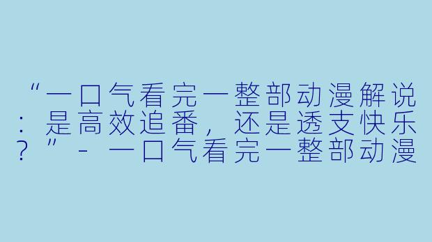 “一口气看完一整部动漫解说：是高效追番，还是透支快乐？”-一口气看完一整部动漫解说