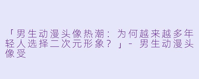「男生动漫头像热潮：为何越来越多年轻人选择二次元形象？」-男生动漫头像受