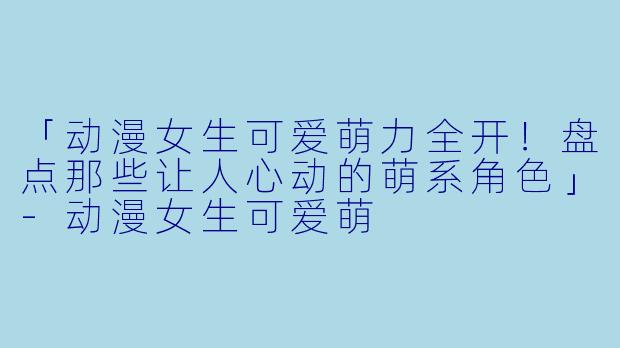 「动漫女生可爱萌力全开！盘点那些让人心动的萌系角色」-动漫女生可爱萌