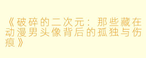 《破碎的二次元：那些藏在动漫男头像背后的孤独与伤痕》