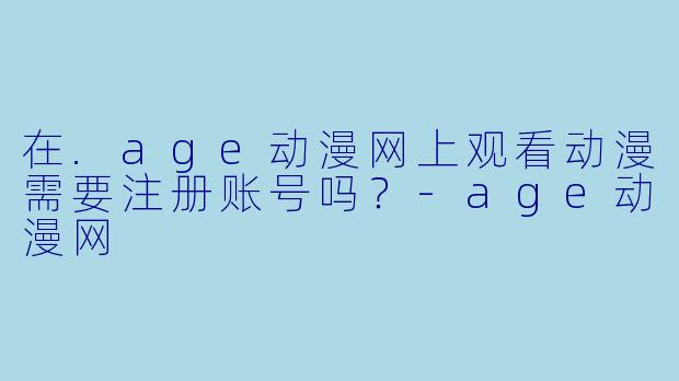 在.age动漫网上观看动漫需要注册账号吗？-age动漫网