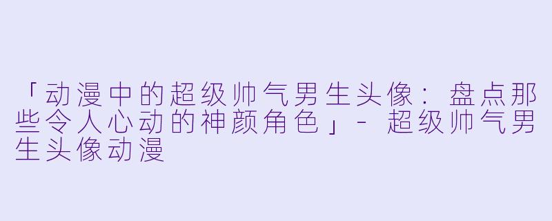 「动漫中的超级帅气男生头像：盘点那些令人心动的神颜角色」-超级帅气男生头像动漫