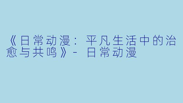 《日常动漫：平凡生活中的治愈与共鸣》-日常动漫