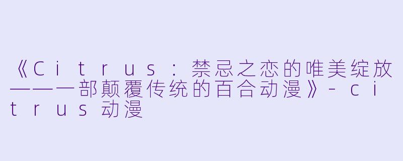《Citrus：禁忌之恋的唯美绽放——一部颠覆传统的百合动漫》-citrus动漫