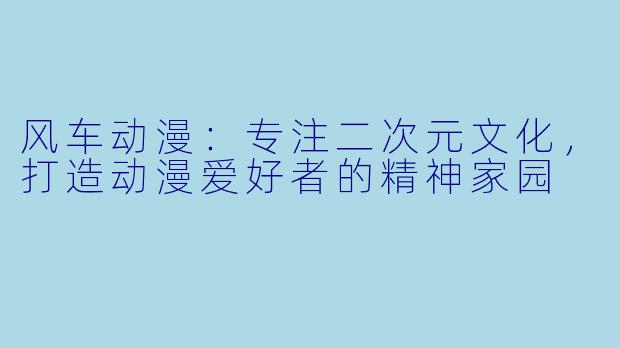 风车动漫：专注二次元文化，打造动漫爱好者的精神家园