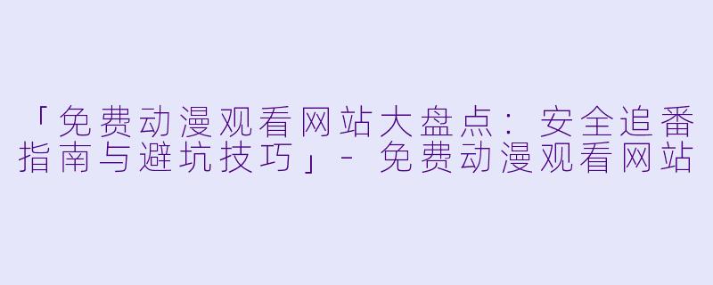 「免费动漫观看网站大盘点：安全追番指南与避坑技巧」-免费动漫观看网站