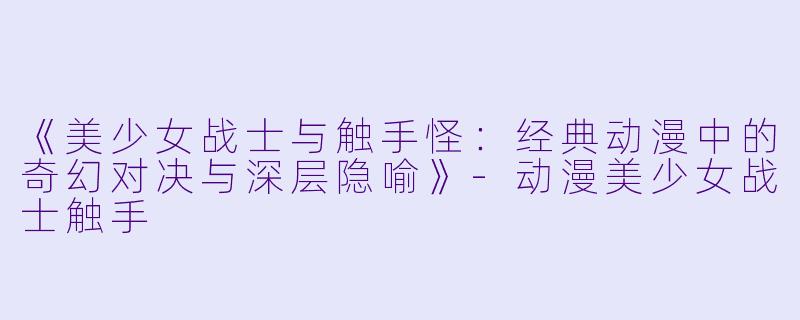 《美少女战士与触手怪：经典动漫中的奇幻对决与深层隐喻》-动漫美少女战士触手