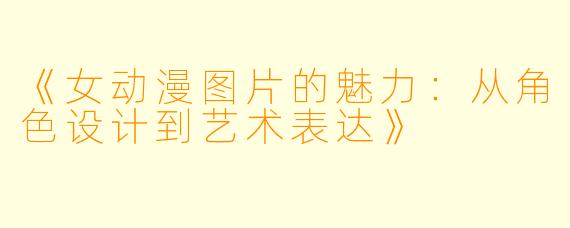 《女动漫图片的魅力：从角色设计到艺术表达》