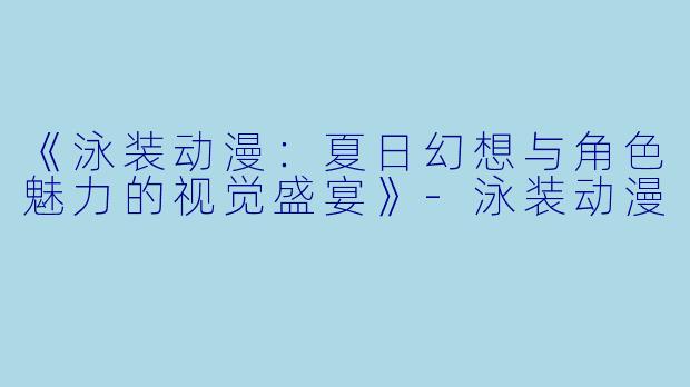 《泳装动漫：夏日幻想与角色魅力的视觉盛宴》-泳装动漫