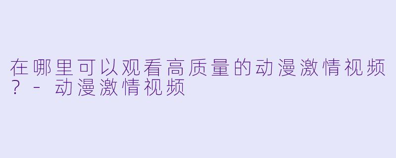 在哪里可以观看高质量的动漫激情视频？-动漫激情视频