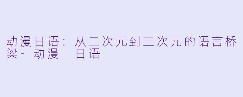 动漫日语：从二次元到三次元的语言桥梁-动漫 日语