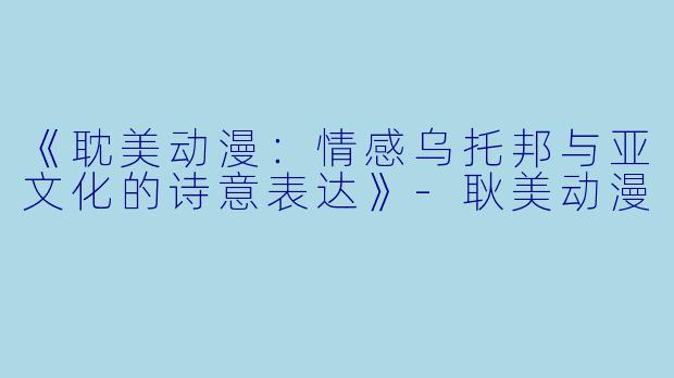 《耽美动漫：情感乌托邦与亚文化的诗意表达》-耿美动漫