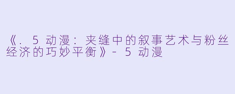 《.5动漫：夹缝中的叙事艺术与粉丝经济的巧妙平衡》-5动漫