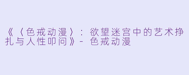 《〈色戒动漫〉：欲望迷宫中的艺术挣扎与人性叩问》-色戒动漫