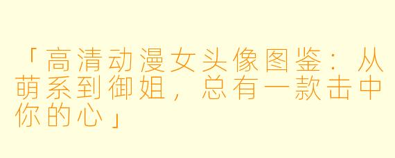 「高清动漫女头像图鉴：从萌系到御姐，总有一款击中你的心」