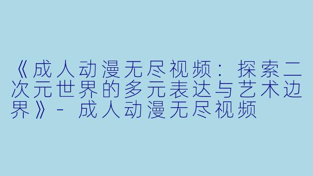 《成人动漫无尽视频：探索二次元世界的多元表达与艺术边界》-成人动漫无尽视频